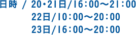 日時 / 20・21日/16：00～21：00 22日/10：00～20：00 23日/16：00～20：00