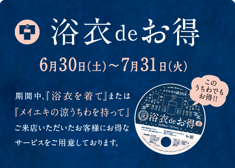 浴衣deお得 6月30日（土）～7月31日（火） 期間中、『浴衣を着て』または『メイエキの涼うちわを持って』ご来店いただいたお客様にお得なサービスをご用意しております。