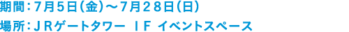 期間：７月５日（金）～７月２８日（日）　場所：ＪＲゲートタワー １Ｆ イベントスペース