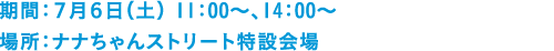 期間：７月６日（土） ①11：00～11：10 ②14：00～ ③17：00～　場所：ナナちゃんストリート特設会場