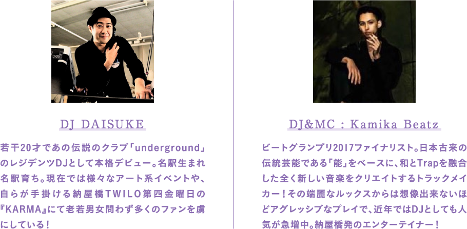 DJ DAISUKE 若干20才であの伝説のクラブ「underground」のレジデンツDJとして本格デビュー。名駅生まれ名駅育ち。現在では様々なアート系イベントや、自らが手掛ける納屋橋TWILO第四金曜日の『KARMA』にて老若男女問わず多くのファンを虜にしている！ DJ&MC : Kamika Beatz ビートグランプリ2017ファイナリスト。日本古来の伝統芸能である「能」をベースに、和とTrapを融合した全く新しい音楽をクリエイトするトラックメイカー！その端麗なルックスからは想像出来ないほどアグレッシブなプレイで、近年ではDJとしても人気が急増中。納屋橋発のエンターテイナー！