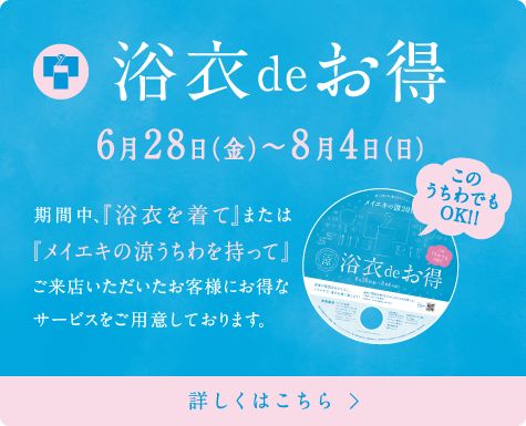 浴衣deお得 6月28日（金）〜8月4日（日）期間中、『浴衣を着て』または『メイエキの涼うちわを持って』ご来店いただいたお客様にお得なサービスをご用意しております。