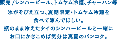 販売 /シンハービール、トムヤム冷麺、チャーハン等 氷がそびえ立つ、夏期限定・トムヤム冷麺を食べて涼んでほしい。瓶のまま冷えたタイのシンハービールと一緒にお口にかきこめば気分は真夏のバンコク。