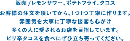 販売 /レモンサワー、ポテトフライ、タコス お客様の注文を頂いてから、1つ1つ丁寧に作ります。雰囲気を大事に丁寧な接客も心がけ多くの人に愛されるお店を目指しています。ピリ辛タコスを食べにぜひ立ち寄ってください。